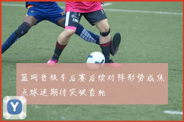 篮网晋级季后赛后续对阵形势成焦点球迷期待突破首轮