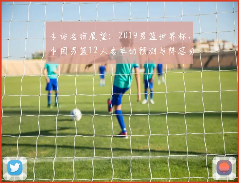 专访名宿展望：2019男篮世界杯，中国男篮12人名单的预测与阵容分析