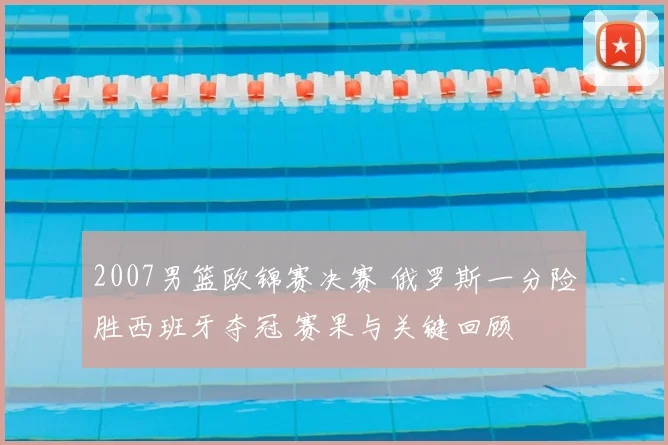2007男篮欧锦赛决赛 俄罗斯一分险胜西班牙夺冠 赛果与关键回顾