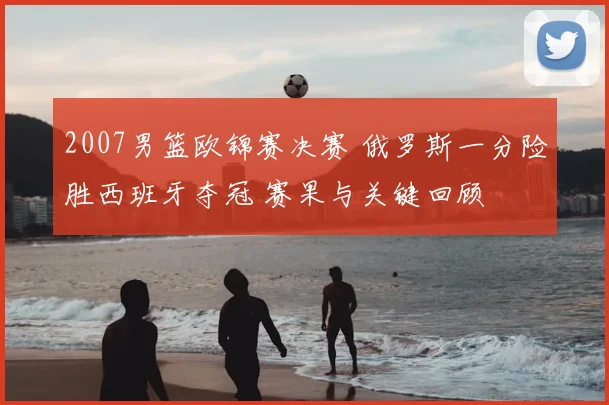 2007男篮欧锦赛决赛 俄罗斯一分险胜西班牙夺冠 赛果与关键回顾