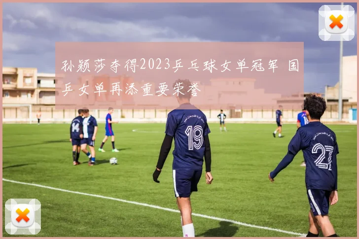孙颖莎夺得2023乒乓球女单冠军 国乒女单再添重要荣誉