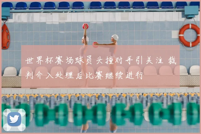 世界杯赛场球员头撞对手引关注 裁判介入处理后比赛继续进行