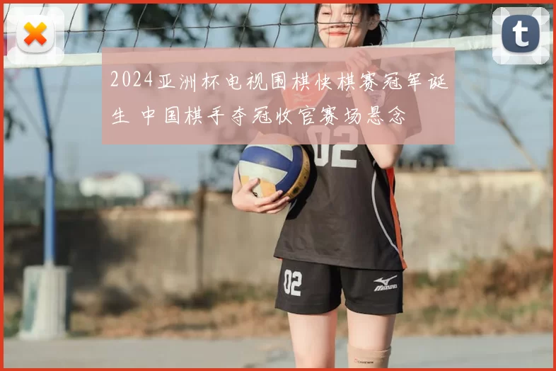 2024亚洲杯电视围棋快棋赛冠军诞生 中国棋手夺冠收官赛场悬念