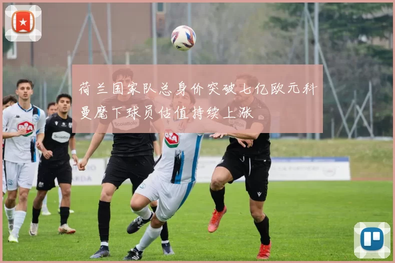 荷兰国家队总身价突破七亿欧元科曼麾下球员估值持续上涨