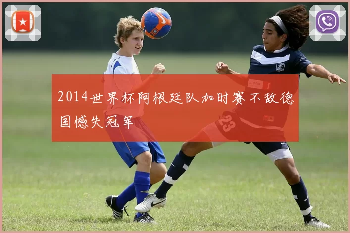 2014世界杯阿根廷队加时赛不敌德国憾失冠军