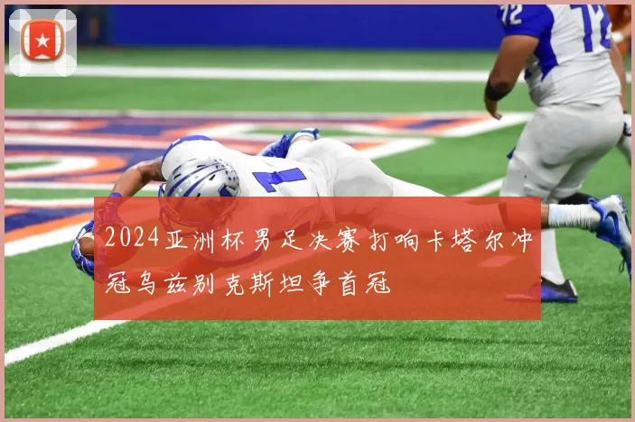 2024亚洲杯男足决赛打响卡塔尔冲冠乌兹别克斯坦争首冠