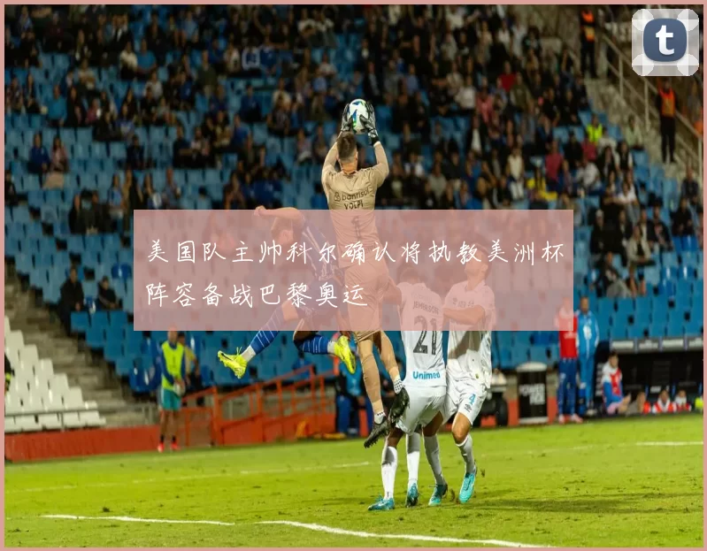 美国队主帅科尔确认将执教美洲杯阵容备战巴黎奥运