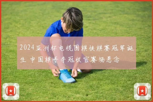 2024亚洲杯电视围棋快棋赛冠军诞生 中国棋手夺冠收官赛场悬念