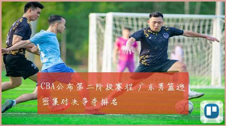 CBA公布第二阶段赛程 广东男篮迎密集对决争夺排名